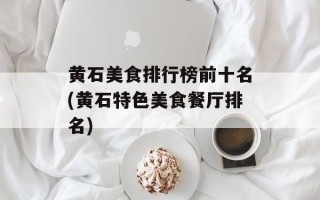 黄石美食排行榜前十名(黄石特色美食餐厅排名)