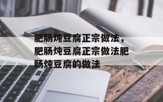 肥肠炖豆腐正宗做法，肥肠炖豆腐正宗做法肥肠炖豆腐的做法