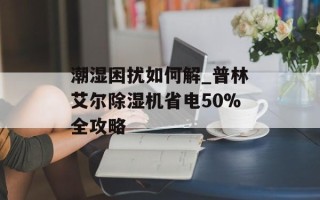 潮湿困扰如何解_普林艾尔除湿机省电50%全攻略