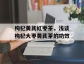 枸杞黄芪红枣茶，浅谈枸杞大枣黄芪茶的功效