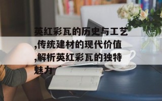英红彩瓦的历史与工艺,传统建材的现代价值,解析英红彩瓦的独特魅力