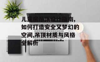儿童房吊顶设计指南,如何打造安全又梦幻的空间,吊顶材质与风格全解析