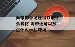 海带排骨汤还可以放什么食材 海带还可以放点什么一起炖汤