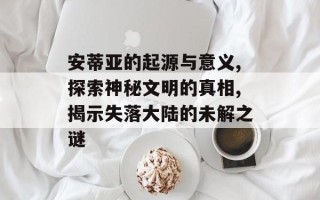 安蒂亚的起源与意义,探索神秘文明的真相,揭示失落大陆的未解之谜