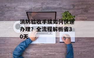 消防验收手续如何快速办理？全流程解析省30天