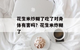 花生米炒糊了吃了对身体有害吗？花生米炸糊了