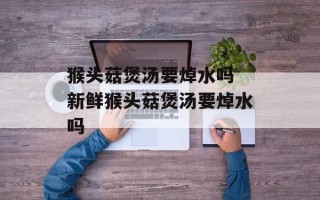猴头菇煲汤要焯水吗 新鲜猴头菇煲汤要焯水吗