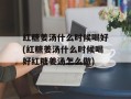 红糖姜汤什么时候喝好(红糖姜汤什么时候喝好红糖姜汤怎么做)