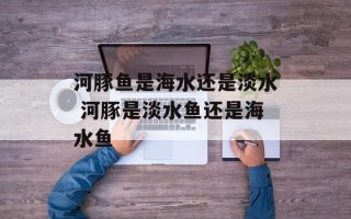 河豚鱼是海水还是淡水 河豚是淡水鱼还是海水鱼