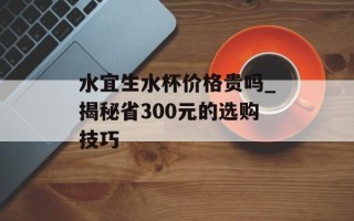 水宜生水杯价格贵吗_揭秘省300元的选购技巧