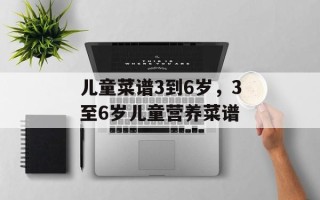 儿童菜谱3到6岁，3至6岁儿童营养菜谱