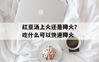 红豆汤上火还是降火？吃什么可以快速降火