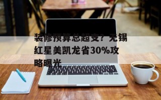 装修预算总超支？无锡红星美凯龙省30%攻略曝光
