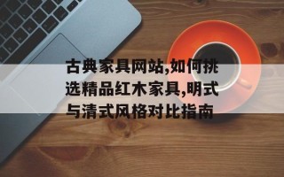 古典家具网站,如何挑选精品红木家具,明式与清式风格对比指南