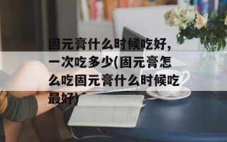 固元膏什么时候吃好,一次吃多少(固元膏怎么吃固元膏什么时候吃最好)