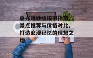 嘉兴婚纱照拍摄指南,景点推荐与价格对比,打造浪漫记忆的理想之地