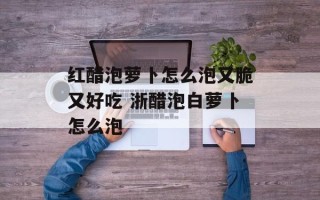 红醋泡萝卜怎么泡又脆又好吃 浙醋泡白萝卜怎么泡