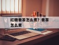 红糖姜茶怎么煮？姜茶怎么煮