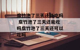 腐竹泡了三天还能吃吗 腐竹泡了三天还能吃吗腐竹泡了三天还可以吃吗