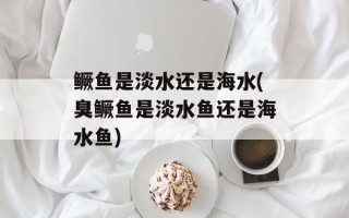 鳜鱼是淡水还是海水(臭鳜鱼是淡水鱼还是海水鱼)