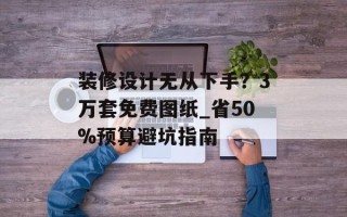 装修设计无从下手？3万套免费图纸_省50%预算避坑指南