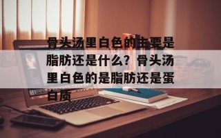 骨头汤里白色的主要是脂肪还是什么？骨头汤里白色的是脂肪还是蛋白质