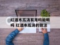 红酒木瓜汤有用吗能喝吗 红酒木瓜汤的做法