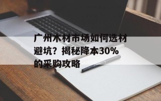 广州木材市场如何选材避坑？揭秘降本30%的采购攻略
