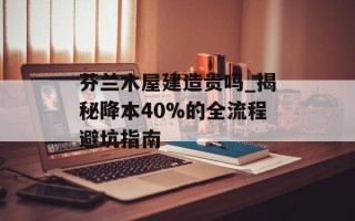芬兰木屋建造贵吗_揭秘降本40%的全流程避坑指南