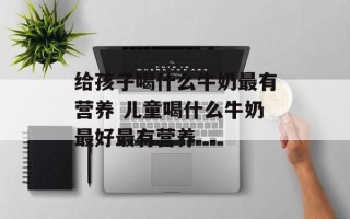 给孩子喝什么牛奶最有营养 儿童喝什么牛奶最好最有营养