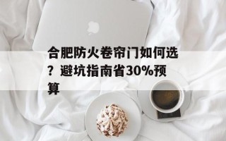 合肥防火卷帘门如何选？避坑指南省30%预算