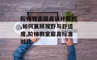 阶梯教室层高设计解析,如何兼顾视野与舒适度,阶梯教室层高标准对比