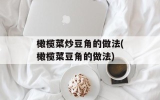 橄榄菜炒豆角的做法(橄榄菜豆角的做法)