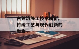 古建筑施工技术解析,传统工艺与现代创新的融合