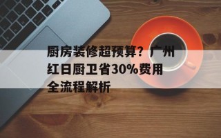 厨房装修超预算？广州红日厨卫省30%费用全流程解析