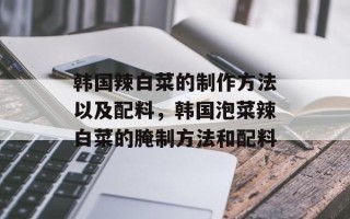 韩国辣白菜的制作方法以及配料，韩国泡菜辣白菜的腌制方法和配料