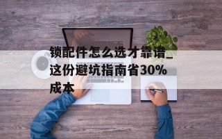 锁配件怎么选才靠谱_这份避坑指南省30%成本