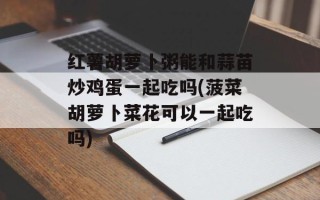 红薯胡萝卜粥能和蒜苗炒鸡蛋一起吃吗(菠菜胡萝卜菜花可以一起吃吗)