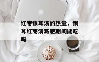 红枣银耳汤的热量，银耳红枣汤减肥期间能吃吗