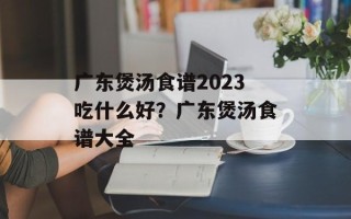 广东煲汤食谱2023吃什么好？广东煲汤食谱大全