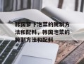 韩国萝卜泡菜的腌制方法和配料，韩国泡菜的腌制方法和配料