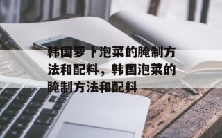 韩国萝卜泡菜的腌制方法和配料，韩国泡菜的腌制方法和配料