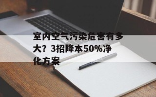 室内空气污染危害有多大？3招降本50%净化方案