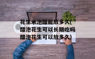 花生米泡醋能放多久(醋泡花生可以长期吃吗醋泡花生可以放多久)