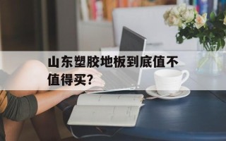 山东塑胶地板到底值不值得买？