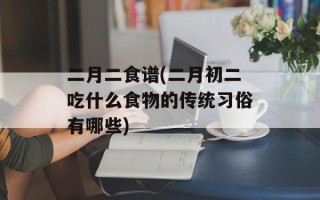 二月二食谱(二月初二吃什么食物的传统习俗有哪些)