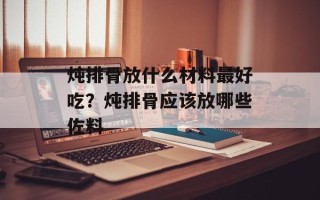 炖排骨放什么材料最好吃？炖排骨应该放哪些佐料
