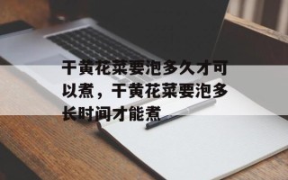 干黄花菜要泡多久才可以煮，干黄花菜要泡多长时间才能煮