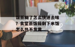 饭蒸糊了怎么快速去味？食堂蒸饭箱剩下米饭怎么热不发黄