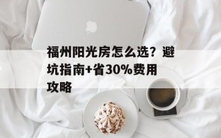 福州阳光房怎么选？避坑指南+省30%费用攻略
